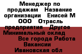 Менеджер по продажам › Название организации ­ Енисей-М, ООО › Отрасль предприятия ­ Другое › Минимальный оклад ­ 100 000 - Все города Работа » Вакансии   . Ивановская обл.